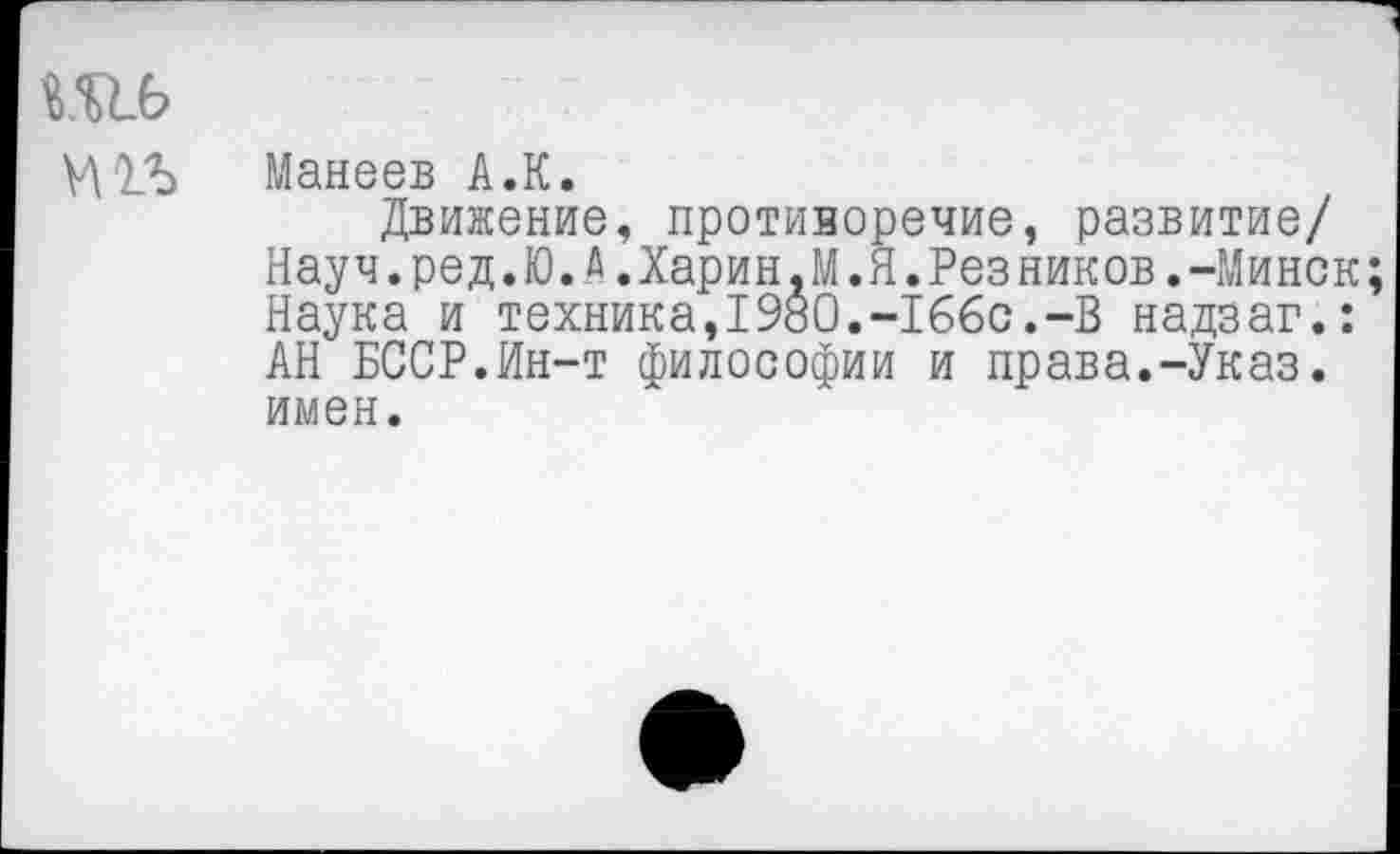 ﻿№6
Манеев А.К.
Движение, противоречие, развитие/ Науч.ред.Ю. А.Харин.М.Я.Резников.-Минск Наука и техника,1980.-166с.-В надзаг.: АН БССР.Ин-т философии и права.-Указ, имен.